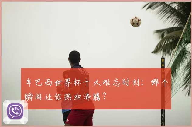 年巴西世界杯十大难忘时刻:哪个瞬间让你热血沸腾?