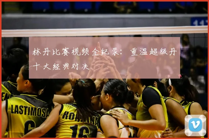 林丹比赛视频全纪录:重温超级丹十大经典对决