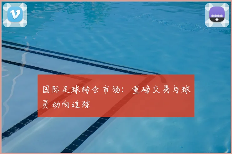 国际足球转会市场:重磅交易与球员动向追踪